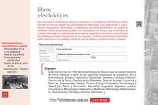 libros
                              electrónicos
                              Los manuales universitarios, obras de referencia y monografías científicas se editan
                              también en formato digital. La Universidad de Salamanca está adquiriendo y suscri-            R
                              biendo monografías electrónicas y colecciones de libros electrónicos de contenido
                              científico. Estos documentos pueden ser consultados en línea y sus contenidos se
                              pueden descargar en ordenadores personales y dispositivos de lectura, como los que
                              las bibliotecas ponen a disposición de los usuarios. Los libros electrónicos disponibles
                              están descritos en el catálogo, desde el cual se facilita el acceso al texto completo.
Biblioteca del Centro
Cultural Hispano Japonés
 Plaza San Boal, 11-13.
 37002 Salamanca
 Teléfono: 923 294 560
 Correo electrónico:
      cchj@usal.es
 Puestos de lectura y estu-
      dio: 60
 Especialización: Estudios
      japoneses                 ]   Elsevier
                                        Colección de más de 7.000 libros electrónicos de Elsevier que se pueden consultar
                                        de forma individual o partir de las siguientes colecciones de disciplinas: Arte y
                                        Humanidades; Biología y Agricultura; Bioquímica; Genética y Biología molecular;
                                        Ciencias de la Tierra; Ciencias de los Materiales; Ciencias Sociales; Economía y
                                        Finanzas; Empresariales, Gestión, Turismo; Energía; Enfermería; Farmacología y
                                        Toxicología; Física y Astronomía; Informática; Ingeniería; Ingeniería química;
                                        Inmunología y Microbiología; Matemáticas; Medicina y Odontología; Medio Ambien-
                                        te; Neurociencias; Psicología; Química; Veterinaria. ]
 e
                                         http://bibliotecas.usal.es                 recursos
 