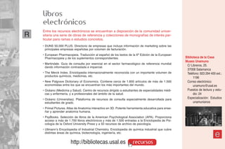 libros
    electrónicos
    Entre los recursos electrónicos se encuentran a disposición de la comunidad univer-
R   sitaria una serie de obras de referencia y colecciones de monografías de interés par-
    ticular para ramas o estudios concretos.
    • DUNS 50.000 PLUS. Directorio de empresas que incluye información de marketing sobre las
      principales empresas españolas por volumen de facturación.
    • European Pharmacopeia. Traducción al español de los textos de la 6ª Edición de la European
      Pharmacopeia y de los suplementos correspondientes.                                              Biblioteca de la Casa
                                                                                                       Museo Unamuno
    • Martindale. Guía de consulta por esencial en el sector farmacológico de referencia mundial
      dando información contrastada e imparcial.
                                                                                                        C/ Libreros, 25.
                                                                                                        37008 Salamanca
    • The Merck Index. Enciclopedia internacionalmente reconocida con un importante volumen de          Teléfono: 923 294 400 ext.:
      productos químicos, medicinas, etc.
                                                                                                             1196
    • New Palgrave Dictionary of Economics. Contiene cerca de 1.850 artículos de más de 1.500           Correo electrónico:
      economistas entre los que se encuentran los más importantes del mundo.                                 unamuno@usal.es
    • Océano (Medicina y Salud). Centro de recursos dirigido a estudiantes de especialidades médi-      Puestos de lectura y estu-
      cas y enfermería, y a profesionales del ámbito de la salud.                                            dio: 24
    • Océano (Universitas). Plataforma de recursos de consulta especialmente desarrollada para          Especialización: Estudios
      estudiantes de grado.                                                                                  unamunianos
    • Primal Pictures. Atlas de Anatomía interactivo en 3D. Potente herramienta educativa para ense-
      ñar y aprender anatomía humana.
    • PsyBooks. Selección de libros de la American Psychological Association (APA). Proporciona
      acceso a más de 1.700 libros electrónicos y más de 1.500 entradas a la Enciclopedia de Psi-
      cología de la Oxford University Press y a 50 recursos de archivo de psicología.
    • Ullmann’s Encyclopedia of Industrial Chemistry. Enciclopedia de química industrial que cubre
      distintas áreas de química, biotecnología, ingeniería, etc.
                                                                                                                             e
                        http://bibliotecas.usal.es                     recursos
 