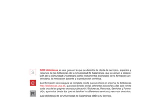 s   SER bibliotecas es una guía en la que se describe la oferta de servicios, espacios y
    recursos de las bibliotecas de la Universidad de Salamanca, que se ponen a disposi-
    ción de la comunidad universitaria como instrumentos esenciales de la formación uni-
    versitaria, la innovación docente y la producción científica.

e   La información de esta guía se completa con la que se ofrece en el portal de bibliotecas
    http://bibliotecas.usal.es, que está dividido en las diferentes secciones a las que remite
    cada una de las páginas de esta publicación: Bibliotecas, Recursos, Servicios y Forma-
    ción, apartados desde los que se detallan los diferentes servicios y recursos descritos.
R   Las bibliotecas de la Universidad de Salamanca están a tu servicio.
 
