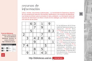 recursos de
                                información
                                Libros, revistas, documentos audiovisuales... La Universidad de Salamanca dispone
                                de una excepcional colección documental, distribuida en una veintena de bibliotecas.         R
                                Los fondos se ofrecen para la consulta en sala y préstamo. La información sobre los
                                recursos de información se ofrece a través de los catálogos, que indican la localiza-
                                ción precisa de las obras.


                                             6 3              1           9             En las bibliotecas de la Univer-
                                               7              9                         sidad de Salamanca tienes a tu
                                                                                        disposición 1.081.957 libros,

                                             5                            8 3           23.938 títulos de revistas impre-
                                                                                        sas, 15.860 títulos de revistas

                                 2                     7
Portal de Bibliotecas                                                                   electrónicas, 12.005 documen-
 Acceso a toda la informa-                                                              tos gráficos, 11.745 mapas,
      ción de las bibliotecas
                                       3           4 2 8                  6
                                                                                        9.784 audiovisuales, 9.039 libros
 Bibliotecas, servicios, re-                                                            electrónicos, 8.623 discos ópti-
      cursos y formación                                                                cos, 6.531 documentos musica-
 http:// bibliotecas.usal.es
                                                   9                            1       les, 5.628 puestos de lectura y
                                                                                        estudio, 1.154 partituras, 403 or-
                                 7 4                                5                   denadores de uso público, 216
                                                                                        ordenadores portátiles para
                                                   8          5                         préstamo, 110 bases de datos
                                                                                        especializadas, 50 lectores de li-

                                       9           1          4 3                       bros electrónicos, 25 puntos de
                                                                                        servicio y 1 sudoku.
 e
                                           http://bibliotecas.usal.es               recursos
 