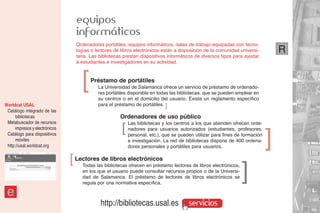 equipos
                                    informáticos
                                    Ordenadores portátiles, equipos informáticos, salas de trabajo equipadas con tecno-
                                    logías o lectores de libros electrónicos están a disposición de la comunidad universi-         R
                                    taria. Las bibliotecas prestan dispositivos informáticos de diversos tipos para ayudar
                                    a estudiantes e investigadores en su actividad.




                                      ]   Préstamo de portátiles
                                              La Universidad de Salamanca ofrece un servicio de préstamo de ordenado-
                                              res portátiles disponible en todas las bibliotecas, que se pueden emplear en
                                              su centros o en el domicilio del usuario. Existe un reglamento específico
Worldcat USAL                                 para el préstamo de portátiles. ]
 Catálogo integrado de las
      bibliotecas                                       Ordenadores de uso público
 Metabuscador de recursos                                ]   Las bibliotecas y los centros a los que atienden ofrecen orde-
      impresos y electrónicos                                nadores para usuarios autorizados (estudiantes, profesores,
 Catálogo para dispositivos
      móviles
                                                             personal, etc.), que se pueden utilizar para fines de formación
                                                             e investigación. La red de bibliotecas dispone de 400 ordena-
                                                                                                                               ]
 http://usal.worldcat.org                                    dores personales y portátiles para usuarios.
                                ]   Lectores de libros electrónicos
                                      Todas las bibliotecas ofrecen en préstamo lectores de libros electrónicos,
                                      en los que el usuario puede consultar recursos propios o de la Universi-
                                                                                                                   ]
                                      dad de Salamanca. El préstamo de lectores de libros electrónicos se
                                      regula por una normativa específica.

 e
                                               http://bibliotecas.usal.es                servicios
 
