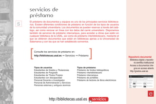 servicios de
    préstamo
s   El préstamo de documentos y equipos es uno de los principales servicios biblioteca-
    rios. Existen diferentes condiciones de préstamo en función de los tipos de usuarios
    de la comunidad universitaria. Los documentos se pueden reservar a través del catá-
    logo, así como renovar en línea con los datos del carné universitario. Disponemos
    también de servicios de préstamo intercampus, para acceder a obras que estén en
    cualquier biblioteca de la USAL, así como de préstamo interbibliotecario, mediante el
    que se obtienen documentos que están en bibliotecas ajenas a la Universidad de
    Salamanca y con las que se han establecido convenios.




    ]   Consulte los servicios de préstamo en:
        http://bibliotecas.usal.es ➞ Servicios ➞ Préstamo
                                                              ]
                                                                                               Repositorio documental
                                                                                                Biblioteca digital y reposito-
                                                                                                     rio científico institucional
                                                                                                Acceso a documentos ínte-
        Tipos de usuarios                        Tipos de préstamo                                   gros en acceso abierto
        Estudiantes de Grados y Titulaciones     Préstamo de fondos bibliográficos
                                                                                                http://gredos.usal.es
        Estudiantes de Posgrado                  Préstamo interbibliotecario
        Estudiantes de Títulos Propios           Préstamo intercampus
        Estudiantes con discapacidad             Préstamo de portátiles
        Personal Docente e Investigador          Préstamo de lectores de libros electrónicos
        Personal de Administración y Servicios
        Personas externas y antiguos alumnos



                                                                                                                          e
                       http://bibliotecas.usal.es                servicios
 
