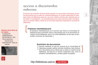 acceso a documentos
                               externos
                               El servicio de suministro de documentos permite a la comunidad universitaria consul-
                               tar documentos que no estén en nuestras bibliotecas. El usuario puede pedir en prés-
                               tamo obras de bibliotecas externas, así como solicitar artículos que necesite para su
                                                                                                                               s
                               formación e investigación. Los procedimientos para estos servicios están normaliza-
                               dos y se accede a ellos a través de un formulario específico disponible en el portal de
                               bibliotecas.




Biblioteca Santa María de
los Ángeles
  C/ Libreros 68.
                                 ]   Préstamo interbibliotecario
                                         El préstamo interbibliotecario es el servicio que ofrece la Universidad de
                                         Salamanca para suministrar obras o documentos que no se encuentran en
                                         nuestra red de bibliotecas, pero sí en otras bibliotecas con las que se des-
  37008 Salamanca                        arrollan convenios de intercambio. ]
  923 294 400 ext.: 1242
  Correo electrónico:
      bsma@usal.es
  Especialización: Todas las
      materias                                     Suministro de documentos
                                                    ]   Servicio mediante el cual los usuarios de la Universidad de
                                                        Salamanca pueden solicitar artículos científicos, tesis doctora-
                                                        les o documentos de su interés que no estén en nuestra red de
                                                                                                                           ]
                                                        bibliotecas. Se trata de un servicio cooperativo que, como el
                                                        préstamo interbibliotecario, conlleva gastos de gestión.


 e
                                          http://bibliotecas.usal.es                 servicios
 