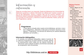 información y                                                                              Biblioteca Francisco
                                                                                               de Vitoria
    referencia                                                                                  Campus Miguel de Una-
                                                                                                     muno.
                                                                                                37007 Salamanca
s   Todas las consultas tienen una respuesta. Desde las bibliotecas de la Universidad de
    Salamanca ayudamos a obtener información de utilidad para nuestros usuarios, ya
    sea de tipo bibliográfico, factual o cualquier dato que los usuarios necesiten. Las
                                                                                                923 294 400 ext.: 3190
                                                                                                Correo electrónico:
                                                                                                     vito@usal.es
    bibliotecas realizan búsquedas bibliográficas a petición de los usuarios y responden        Puestos de lectura y estu-
    sus consultas de información y referencia a través de diferentes medios: portal, ser-            dio: 914
    vicio Pregúntenos o alertas.                                                                Especialización: Adminis-
                                                                                                     tración Pública, Cien-
                                                                                                     cia Política, Derecho,
                                                                                                     Filosofía, Comunica-


         ]   Pregúntenos
                 ¿Tiene alguna consulta sobre nuestra red de bibliotecas, servicios o recur-
                 sos?: Pregúntenos. ¿Necesita un dato para su formación, docencia o inves-
                                                                                                     ción Audiovisual, Rela-
                                                                                                     ciones Laborales, Re-
                                                                                                     cursos Humanos, So-
                                                                                                     ciología, Trabajo So-
                 tigación?: Pregúntenos. Los servicios de referencia de nuestras bibliotecas         cial, Administración y
                 atenderán sus consultas. ]                                                          Dirección de Empre-
                                                                                                     sas, Economía, Ges-
                                                                                                     tión de Pequeñas y
    Información bibliográfica                                                                        Medianas Empresas.
    ]   Si necesita una búsqueda bibliográfica, desde el servicio de
        referencia Pregúntenos se podrá solicitar la consulta, además
        de asesoramiento sobre cuáles son las mejores fuentes de
                                                                        ]
        información sobre cualquier temática y las técnicas avanzadas
        de recuperación más convenientes.


                                                                                                                      e
                      http://bibliotecas.usal.es               servicios
 