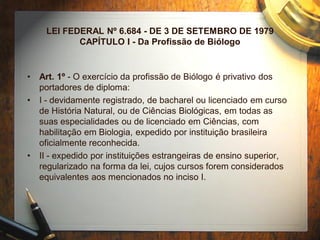 LEI FEDERAL Nº 6.684 - DE 3 DE SETEMBRO DE 1979
CAPÍTULO I - Da Profissão de Biólogo
• Art. 1º - O exercício da profissão de Biólogo é privativo dos
portadores de diploma:
• I - devidamente registrado, de bacharel ou licenciado em curso
de História Natural, ou de Ciências Biológicas, em todas as
suas especialidades ou de licenciado em Ciências, com
habilitação em Biologia, expedido por instituição brasileira
oficialmente reconhecida.
• II - expedido por instituições estrangeiras de ensino superior,
regularizado na forma da lei, cujos cursos forem considerados
equivalentes aos mencionados no inciso I.
 