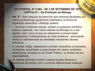 LEI FEDERAL Nº 6.684 - DE 3 DE SETEMBRO DE 1979
CAPÍTULO I - Da Profissão de Biólogo
• Art. 2º - Sem prejuízo do exercício das mesmas atividades por
outros profissionais igualmente habilitados na forma da
legislação específica, o Biólogo poderá:
• I - formular e elaborar estudo, projeto ou pesquisa científica
básica e aplicada, nos vários setores da Biologia ou a ela
ligados, bem como os que se relacionem à preservação,
saneamento e melhoramento do meio ambiente , executando
direta ou indiretamente as atividades resultantes desses
trabalhos;
• II -orientar, dirigir, assessorar e prestar consultoria a empresas,
fundações, sociedades e associações de classe, entidades
autárquicas, privadas ou do Poder Público, no âmbito de sua
especialidade.
• III- realizar perícias e emitir e assinar laudos técnicos e
pareceres de acordo com o currículo efetivamente realizado.
 