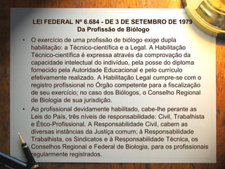 LEI FEDERAL Nº 6.684 - DE 3 DE SETEMBRO DE 1979
Da Profissão de Biólogo
• O exercício de uma profissão de biólogo exige dupla
habilitação: a Técnico-científica e a Legal. A Habilitação
Técnico-científica é expressa através da comprovação da
capacidade intelectual do indivíduo, pela posse do diploma
fornecido pela Autoridade Educacional e pelo currículo
efetivamente realizado. A Habilitação Legal cumpre-se com o
registro profissional no Órgão competente para a fiscalização
de seu exercício; no caso dos Biólogos, o Conselho Regional
de Biologia de sua jurisdição.
• Ao profissional devidamente habilitado, cabe-lhe perante as
Leis do País, três níveis de responsabilidade: Civil, Trabalhista
e Ético-Profissional. A Responsabilidade Civil, cabem as
diversas instâncias da Justiça comum; à Responsabilidade
Trabalhista, os Sindicatos e à Responsabilidade Técnica, os
Conselhos Regional e Federal de Biologia, para os profissionais
regularmente registrados.
 
