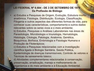 LEI FEDERAL Nº 6.684 - DE 3 DE SETEMBRO DE 1979
Da Profissão de Biólogo
• a) Estudos e Pesquisas de Origem, Evolução, Estrutura morfo-
anatômica, Fisiologia, Distribuição, Ecologia, Classificação,
Filogenia e outros aspectos das diferentes formas de vida, para
conhecer suas características, comportamento e outros dados
relevantes sobre os seres vivos e o meio ambiente;
b) Estudos, Pesquisas e Análises Laboratoriais nas áreas de
Parasitologia, Microbiologia e Imunologia, Hematologia,
Histologia, Citologia, Patologia, Anatomia, Genética,
Bioquímica, Biofísica, Embriologia e Fisiologia Humana e
Produção de Fitoterápicos;
c) Estudos e Pesquisas relacionadas com a investigação
científica ligada à Biologia Sanitária, Saúda Pública,
Epidemiologia de doenças transmissíveis, Controle de vetores e
Técnicas de saneamento básico;
d) Atividades complementares relacionadas à conservação,
preservação, erradicação, manejo e melhoramento de
organismos e do meio ambiente e à Educação Ambiental.
 