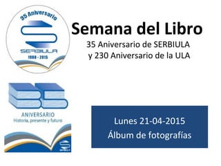 Semana del Libro
35 Aniversario de SERBIULA
y 230 Aniversario de la ULA
Lunes 21-04-2015
Álbum de fotografías
 