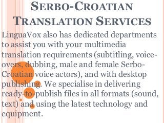 SERBO-CROATIAN
TRANSLATION SERVICES
LinguaVox also has dedicated departments
to assist you with your multimedia
translation requirements (subtitling, voice-
overs, dubbing, male and female Serbo-
Croatian voice actors), and with desktop
publishing. We specialise in delivering
ready-to-publish files in all formats (sound,
text) and using the latest technology and
equipment.
 