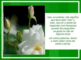 Isso, no entanto, não significa
    que deva dizer “não” a
   tudo, mas ter o direito de
  responder com franqueza
    quando lhe perguntam
      se gosta ou não de
         alguma coisa;
 em outras palavras, deixar
  o outro saber como ele
      sente e pensa.
 