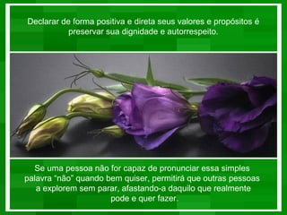 Declarar de forma positiva e direta seus valores e propósitos é
           preservar sua dignidade e autorrespeito.




  Se uma pessoa não for capaz de pronunciar essa simples
palavra “não” quando bem quiser, permitirá que outras pessoas
   a explorem sem parar, afastando-a daquilo que realmente
                      pode e quer fazer.
 