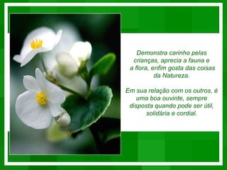 Demonstra carinho pelas
  crianças, aprecia a fauna e
 a flora, enfim gosta das coisas
           da Natureza.

Em sua relação com os outros, é
    uma boa ouvinte, sempre
 disposta quando pode ser útil,
      solidária e cordial.
 
