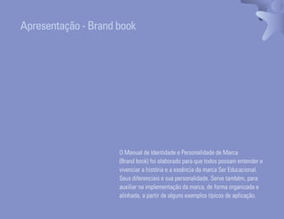 Apresentação - Brand book




                                                                  O Manual de Identidade e Personalidade de Marca
                                                                  (Brand book) foi elaborado para que todos possam entender e
                                                                  vivenciar a história e a essência da marca Ser Educacional.
                                                                  Seus diferenciais e sua personalidade. Serve também, para
                                                                  auxiliar na implementação da marca, de forma organizada e
                                                                  alinhada, a partir de alguns exemplos típicos de aplicação.
Ser Educacional - Brand Book - estratégia e identidade de marca                                                             10
 