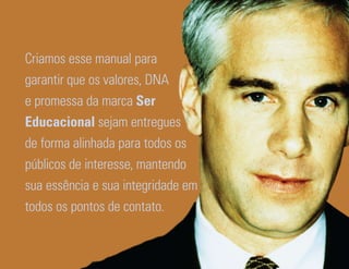 Criamos esse manual para
garantir que os valores, DNA
e promessa da marca Ser
Educacional sejam entregues
de forma alinhada para todos os
públicos de interesse, mantendo
sua essência e sua integridade em
todos os pontos de contato.


Ser Educacional - Brand Book - estratégia e identidade de marca   11
 