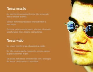Nossa missão
Ser reconhecido nacionalmente como líder no mercado
norte e nordeste do Brasil.

Oferecer melhores condições de empregabilidade a
seus alunos.

Produzir e socializar conhecimento, educando e formando
seres humanos éticos, íntegros e competentes.



Nossa visão
Ser o maior e melhor grupo educacional da região.

Ser líder em desempenho e estar entre os cinco maiores
grupos educacionais do país.

Ter equipes motivadas e comprometidas com a satisfação
dos alunos, colaboradores e comunidade.

Ser Educacional - Brand Book - estratégia e identidade de marca   16
 