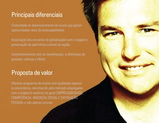 Principais diferenciais
Criatividade no desenvolvimento de cursos que geram
oportunidades reais de empregabilidade.

Associação dos conceitos de globalização com o resgate e
preservação do patrimônio cultural da região.

Comprometimento com as semelhanças e diferenças de
pessoas, culturas e idéias.



Proposta de valor
Oferecer programas de ensino com qualidade superior
à concorrência, reconhecido pelo mercado empregador,
com o propósito explícito de gerar EMPREGABILIDADE,
COMPETÊNCIA, INSERÇÃO SOCIAL E SATISFAÇÃO
PESSOAL e não apenas ensinar.


Ser Educacional - Brand Book - estratégia e identidade de marca   17
 