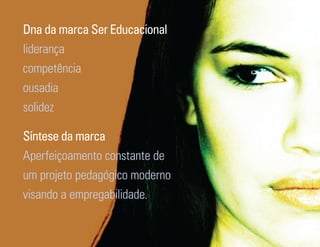 Dna da marca Ser Educacional
liderança
competência
ousadia
solidez

Síntese da marca
Aperfeiçoamento constante de
um projeto pedagógico moderno
visando a empregabilidade.

Ser Educacional - Brand Book - estratégia e identidade de marca   19
 