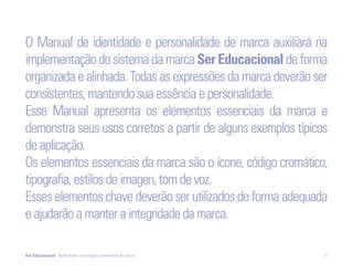 O Manual de identidade e personalidade de marca auxiliará na
implementação do sistema da marca Ser Educacional de forma
organizada e alinhada. Todas as expressões da marca deverão ser
consistentes, mantendo sua essência e personalidade.
Esse Manual apresenta os elementos essenciais da marca e
demonstra seus usos corretos a partir de alguns exemplos típicos
de aplicação.
Os elementos essenciais da marca são o ícone, código cromático,
tipografia, estilos de imagen, tom de voz.
Esses elementos chave deverão ser utilizados de forma adequada
e ajudarão a manter a integridade da marca.

Ser Educacional - Brand Book - estratégia e identidade de marca   21
 