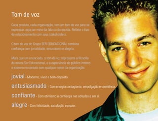 Tom de voz
Cada produto, cada organização, tem um tom de voz para se
expressar, seja por meio da fala ou da escrita. Reflete o tipo
de relacionamento com seus stakeholders.

O tom de voz do Grupo SER EDUCACIONAL combina
confiança com jovialidade, entusiasmo e alegria.

Mais que um enunciado, o tom de voz representa a filosofia
da marca Ser Educacional, e a experiência do público interno
e externo no contato com qualquer setor da organização.

jovial - Moderno, vivaz e bem-disposto.
entusiasmado - Com energia contagiante, empolgação e veemência.
confiante - Com otimismo e confiança nas atitudes e em si.
alegre - Com felicidade, satisfação e prazer.
Ser Educacional - Brand Book - estratégia e identidade de marca   25
 