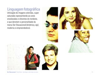 Linguagem fotográfica
Utilização de imagens coloridas, super
saturadas representando as cores
ensolaradas e vibrantes do nordeste,
e que denotem a personalidade da
marca Ser Educacional (dinâmica, ágil,
moderna e empreendedora).




Ser Educacional - Brand Book - estratégia e identidade de marca   27
 