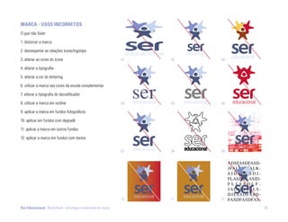marca - USoS incorrEtoS
O que não fazer:

1. distorcer a marca

2. desrespeitar as relações ícone/logotipo

3. alterar as cores do ícone                                      01   02   03

4. alterar a tipografia

5. alterar a cor do lettering

6. utilizar a marca nas cores da escala complementar

7. alterar a tipografia do decodificador

8. utilizar a marca em outline                                    04   05   06

9. aplicar a marca em fundos fotográficos

10. aplicar em fundos com degradê

11. aplicar a marca em outros fundos

12. aplicar a marca em fundos com textos


                                                                  07   08   09




                                                                  10   11   12

Ser Educacional - Brand Book - estratégia e identidade de marca                  46
 