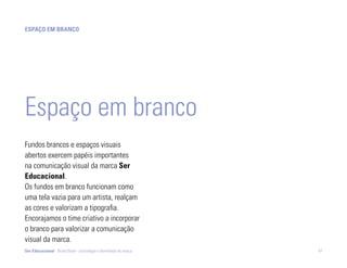 ESpaço Em branco




Espaço em branco
Fundos brancos e espaços visuais
abertos exercem papéis importantes
na comunicação visual da marca Ser
Educacional.
Os fundos em branco funcionam como
uma tela vazia para um artista, realçam
as cores e valorizam a tipografia.
Encorajamos o time criativo a incorporar
o branco para valorizar a comunicação
visual da marca.
Ser Educacional - Brand Book - estratégia e identidade de marca   47
 