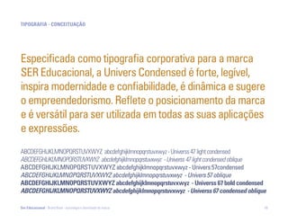 tipoGrafia - concEitUação




Especificada como tipografia corporativa para a marca
SER Educacional, a Univers Condensed é forte, legível,
inspira modernidade e confiabilidade, é dinâmica e sugere
o empreendedorismo. Reflete o posicionamento da marca
e é versátil para ser utilizada em todas as suas aplicações
e expressões.
ABCDEFGHIJKLMNOPQRSTUVXWYZ abcdefghijklmnopqrstuvxwyz - Universs 47 light condensed
ABCDEFGHIJKLMNOPQRSTUVXWYZ abcdefghijklmnopqrstuvxwyz - Universs 47 light condensed oblique
ABCDEFGHIJKLMNOPQRSTUVXWYZ abcdefghijklmnopqrstuvxwyz - Univers 57condensed
ABCDEFGHIJKLMNOPQRSTUVXWYZ abcdefghijklmnopqrstuvxwyz - Univers 57 oblique
abcdEfGhiJKlmnopQrStUvxWYz abcdefghijklmnopqrstuvxwyz - Universs 67 bold condensed
ABCDEFGHIJKLMNOPQRSTUVXWYZ abcdefghijklmnopqrstuvxwyz - Universs 67 condensed oblique

Ser Educacional - Brand Book - estratégia e identidade de marca                           49
 
