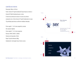 cartão dE viSita
Dimensão: 90mm x 50 mm

Fonte: Univers 47 Light Condensed Corpo 8 para os textos e
                                                                   Frente
Univers 67 Bold Condensed para o nome.




                                                                            3 mm




                                                                                                                                        3 mm
O texto dos atributos da marca no verso do cartão é

composto com a fonte Univers 47 Light Condensed em corpo          5 mm
                                                                                                         nome e Sobrenome
10 justificado pela altura conforme medidas indicadas.                                                   Cargo funcional




Cores opção 1: 4 x 4 cores seguindo a escala
                                                                                                         Rua Fernando Lopes, 778 - Graças
dos arquivos digitais.                                                                                   52011 220 - Recife - PE
                                                                                                         Tel.: 81 3413 4640
Cores opção 2: 3 x 2 cores especiais                                                                     nome@sereducacional.com.br
                                                                                                                                               5 mm
Pantone 7446 C,5467 C e 668 C

Sistema de Impressão: offset
                                                                   Verso
Papel: Couché brilhante 300g




                                                                                   12 mm
Acabamento: laminação fosca frente e verso
                                                                  10 mm
                                                                                           liderança

                                                                                           competência

                                                                                           ousadia

                                                                                           solidez
                                                                  10 mm


Ser Educacional - Brand Book - estratégia e identidade de marca                                                                                  51
 
