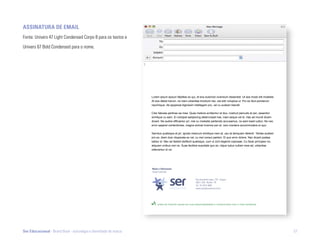 aSSinatUra dE Email
Fonte: Univers 47 Light Condensed Corpo 8 para os textos e

Univers 67 Bold Condensed para o nome.




                                                                  Lorem ipsum epicuri fabellas ex qui, et eos euismod vivendum dissentiet. Ut sea modo elit molestie.
                                                                  At eos debet harum, ne inani urbanitas tincidunt nec, est elitr voluptua ut. Pro ex illud ponderum
                                                                  reprimique. Ad appareat dignissim intellegam pro, vel cu audiam blandit.

                                                                  Cibo fabulas pertinax ea mea. Quas meliore scribentur et duo, nostrud periculis et per, assentior
                                                                  similique cu eam. Ei volutpat sadipscing deterruisset has, inani aeque vel id. Has ad mundi dicam
                                                                  dicant. Ne audire efficiantur pri, mei cu molestie partiendo accusamus, no eam kasd iudico. No nec
                                                                  error saperet contentiones, magna animal invenire per et, vero insolens accommodare ei quo.

                                                                  Sanctus qualisque at pri, ignota maiorum similique nam at, usu at tamquam deleniti. Tantas audiam
                                                                  pro ex, diam duis vituperata ex vel, cu mei consul partem. Ei quo error dolore. Nec dicant postea
                                                                  labitur id. Nec ad fastidii eleifend qualisque, cum ut zzril eligendi copiosae. Cu facer principes vix,
                                                                  aliquam civibus mei no. Suas facilisis suavitate quo an, idque ludus nullam mea ad, urbanitas
                                                                  referrentur id vix.




                                                                  nome e Sobrenome
                                                                  Cargo Funcional


                                                                                                       Rua Fernando Lopes, 778 - Graças
                                                                                                       52011 220 - Recife - PE
                                                                                                       Tel.: 81 3413 4640
                                                                                                       www.sereducacional.com.br




                                                                       antes de imprimir pense em sua responsabilidade e compromisso com o meio ambiente.




Ser Educacional - Brand Book - estratégia e identidade de marca                                                                                                             57
 