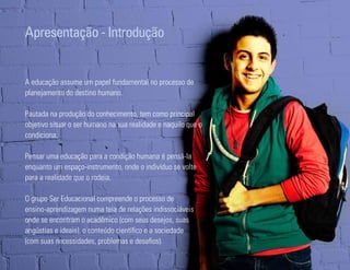 Apresentação - Introdução


A educação assume um papel fundamental no processo de
planejamento do destino humano.

Pautada na produção do conhecimento, tem como principal
objetivo situar o ser humano na sua realidade e naquilo que o
condiciona.

Pensar uma educação para a condição humana é pensá-la
enquanto um espaço-instrumento, onde o indivíduo se volte
para a realidade que o rodeia.

O grupo Ser Educacional compreende o processo de
ensino-aprendizagem numa teia de relações indissociáveis
onde se encontram o acadêmico (com seus desejos, suas
angústias e ideais), o conteúdo científico e a sociedade
(com suas necessidades, problemas e desafios).
Ser Educacional - Brand Book - estratégia e identidade de marca   9
 
