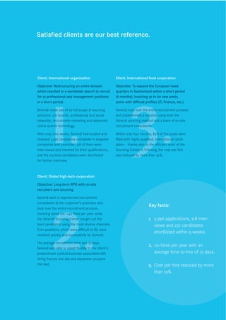 Satisﬁed clients are our best reference.




        1. 3.
Client: International organization                  Client: International food corporation

Objective: Restructuring an entire division         Objective: To expand the European head-
which resulted in a worldwide search to recruit     quarters in Switzerland within a short period
for 25 professional and management positions        (6 months), involving 50 to 60 new posts,
in a short period.                                  some with diﬃcult proﬁles (IT, ﬁnance, etc.).

Serendi made use of its full scope of sourcing      Serendi took over the entire recruitment process
solutions: job boards, professional and social      and implemented a solution using both the
networks, recruitment marketing and advanced        Serendi sourcing method and a team of on-site
online search technology.                           recruitment consultants.

After only nine weeks, Serendi had located and      Within only four months, 89 % of the posts were
checked 3,396 candidates worldwide in targeted      ﬁlled with highly qualiﬁed, international candi-
companies and countries. 518 of them were           dates – thanks also to the eﬃcient work of the
interviewed and checked for their qualiﬁcations,    Sourcing Center in Fribourg, the cost per hire
and the 232 best candidates were shortlisted        was reduced by more than 50 %.
for further interview.



Client: Global high-tech corporation




        2.
Objective: Long-term RPO with on-site
recruiters and sourcing

Serendi sent in experienced recruitment
consultants at the customer’s premises who
                                                                          Key facts:
took over the entire recruitment process,
involving some 100 –140 hires per year, while
the Serendi Sourcing Center sought out the                                1. 3,396 applications, 518 inter-
best candidates using the most diverse channels.                             views and 232 candidates
Even positions, which were diﬃcult to ﬁll, were
                                                                             shortlisted within 9 weeks.
resolved quickly and successfully by Serendi.

The average recruitment time was 25 days.
                                                                          2. 110 hires per year with an
Serendi was able to adapt ﬂexibly to the client’s
predominant cyclical business associated with                                average time-to-hire of 25 days.
hiring freezes one day and expansion projects
the next.                                                                 3. Cost per hire reduced by more
                                                                             than 50%.
 