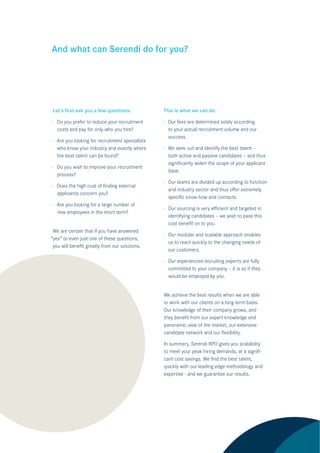 And what can Serendi do for you?




Let’s ﬁrst ask you a few questions:             This is what we can do:

· Do you prefer to reduce your recruitment      · Our fees are determined solely according
  costs and pay for only who you hire?            to your actual recruitment volume and our
                                                  success.
· Are you looking for recruitment specialists
  who know your industry and exactly where      · We seek out and identify the best talent –
  the best talent can be found?                   both active and passive candidates – and thus
                                                  signiﬁcantly widen the scope of your applicant
· Do you wish to improve your recruitment
                                                  base.
  process?
                                                · Our teams are divided up according to function
· Does the high cost of ﬁnding external
                                                  and industry sector and thus oﬀer extremely
  applicants concern you?
                                                  speciﬁc know-how and contacts.
· Are you looking for a large number of
                                                · Our sourcing is very eﬃcient and targeted in
  new employees in the short term?
                                                  identifying candidates – we wish to pass this
                                                  cost beneﬁt on to you.
 We are certain that if you have answered
                                                · Our modular and scalable approach enables
“yes” to even just one of these questions,
                                                  us to react quickly to the changing needs of
 you will beneﬁt greatly from our solutions.
                                                  our customers.

                                                · Our experienced recruiting experts are fully
                                                  committed to your company – it is as if they
                                                  would be employed by you.


                                                We achieve the best results when we are able
                                                to work with our clients on a long term basis.
                                                Our knowledge of their company grows, and
                                                they beneﬁt from our expert knowledge and
                                                panoramic view of the market, our extensive
                                                candidate network and our ﬂexibility.

                                                In summary, Serendi RPO gives you scalability
                                                to meet your peak hiring demands, at a signiﬁ-
                                                cant cost savings. We ﬁnd the best talent,
                                                quickly with our leading edge methodology and
                                                expertise - and we guarantee our results.
 