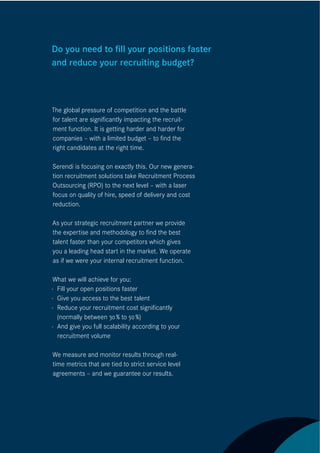 Do you need to ﬁll your positions faster
and reduce your recruiting budget?



The global pressure of competition and the battle
for talent are signiﬁcantly impacting the recruit-
ment function. It is getting harder and harder for
companies – with a limited budget – to ﬁnd the
right candidates at the right time.

Serendi is focusing on exactly this. Our new genera-
tion recruitment solutions take Recruitment Process
Outsourcing (RPO) to the next level – with a laser
focus on quality of hire, speed of delivery and cost
reduction.

As your strategic recruitment partner we provide
the expertise and methodology to ﬁnd the best
talent faster than your competitors which gives
you a leading head start in the market. We operate
as if we were your internal recruitment function.

 What we will achieve for you:
· Fill your open positions faster
· Give you access to the best talent
· Reduce your recruitment cost signiﬁcantly
  (normally between 30 % to 50 %)
· And give you full scalability according to your
  recruitment volume

We measure and monitor results through real-
time metrics that are tied to strict service level
agreements – and we guarantee our results.
 