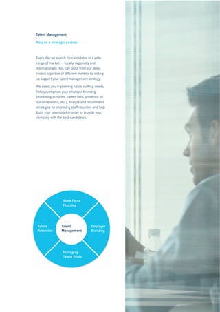 Talent Management

Rely on a strategic partner.



Every day we search for candidates in a wide
range of markets – locally, regionally and
internationally. You can proﬁt from our deep-
rooted expertise of diﬀerent markets by letting
us support your talent management strategy.

We assist you in planning future staﬃng needs,
help you improve your employer branding
(marketing activities, career fairs, presence on
social networks, etc.), analyze and recommend
strategies for improving staﬀ retention and help
build your talent pool in order to provide your
company with the best candidates.




                  Work Force
                  Planning




 Talent          Talent               Employer
 Retention       Management           Branding




                  Managing
                Managing
                  Talent Pools
                Talent Pool
 