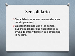 Ser solidario
O Ser solidario es actuar para ayudar a las
demás personas.
O La solidaridad nos une a los demás.
Supone reconocer que necesitamos la
ayuda de otros y también que ofrecemos
la nuestra.
 