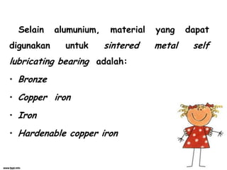 Selain alumunium, material yang dapat
digunakan untuk sintered metal self
lubricating bearing adalah:
• Bronze
• Copper iron
• Iron
• Hardenable copper iron
 