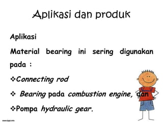 Aplikasi
Material bearing ini sering digunakan
pada :
Connecting rod
 Bearing pada combustion engine, dan
Pompa hydraulic gear.
Aplikasi dan produk
 