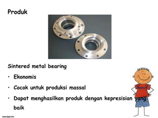 Produk
Sintered metal bearing
• Ekonomis
• Cocok untuk produksi massal
• Dapat menghasilkan produk dengan kepresisian yang
baik
 