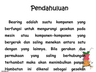 Bearing adalah suatu komponen yang
berfungsi untuk mengurangi gesekan pada
mesin atau komponen-komponen yang
bergerak dan saling menekan antara satu
dengan yang lainnya. Bila gerakan dua
permukaan yang saling berhubungan
terhambat maka akan menimbulkan panas.
Hambatan ini dikenal sebagai gesekan
Pendahuluan
 