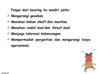 Fungsi dari bearing itu sendiri yaitu:
 Mengurangi gesekan.
 Menahan beban shaft dan machine.
 Menahan radial load dan thrust load.
 Menjaga toleransi kekencangan.
 Mempermudah pergantian dan mengurangi biaya
operasional.
 