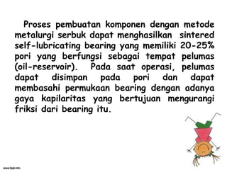 Proses pembuatan komponen dengan metode
metalurgi serbuk dapat menghasilkan sintered
self-lubricating bearing yang memiliki 20-25%
pori yang berfungsi sebagai tempat pelumas
(oil-reservoir). Pada saat operasi, pelumas
dapat disimpan pada pori dan dapat
membasahi permukaan bearing dengan adanya
gaya kapilaritas yang bertujuan mengurangi
friksi dari bearing itu.
 