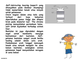Self-lubricating bearing (seperti yang
ditunjukkan pada Gambar disamping)
tidak memerlukan lemak atau minyak
untuk pelumasan.
Cincin bagian dalam atau bola yang
terbuat dari baja kekuatan
diperlakukan panas tinggi dan dilapisi
krom pada diameter luar. The chrome
plating menyediakan permukaan halus,
sulit untuk dijalankan terhadap sistem
liner.
Bantalan ini juga diproduksi dengan
segel untuk membantu menjaga
kontaminasi dari bantalan. Self-
pelumas bantalan sangat cocok ketika
loading adalah dalam satu arah.
Pembebanan arah tunggal mencegah
lemak atau minyak mengalir ke zona
beban bantalan, sedangkan sistem
pelumasan kapal menyediakan seragam
di zona beban
 