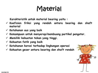 Material
Karakteristik untuk material bearing yaitu :
 Koefisien friksi yang rendah antara bearing dan shaft
material
 Ketahanan aus yang baik
 Kemampuan untuk menyerap/membuang partikel pengotor.
 Memiliki kekuatan tekan yang tinggi.
 Kekuatan fatik yang baik
 Ketahanan korosi terhadap lingkungan operasi
 Kekuatan geser antara bearing dan shaft rendah
 