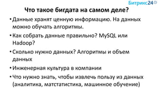 Что такое бигдата на самом деле?
•Данные хранят ценную информацию. На данных
можно обучать алгоритмы.
•Как собрать данные правильно? MySQL или
Hadoop?
•Сколько нужно данных? Алгоритмы и объем
данных
•Инженерная культура в компании
•Что нужно знать, чтобы извлечь пользу из данных
(аналитика, матстатистика, машинное обучение)
 