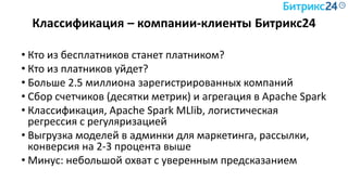 Классификация – компании-клиенты Битрикс24
• Кто из бесплатников станет платником?
• Кто из платников уйдет?
• Больше 2.5 миллиона зарегистрированных компаний
• Сбор счетчиков (десятки метрик) и агрегация в Apache Spark
• Классификация, Apache Spark MLlib, логистическая
регрессия с регуляризацией
• Выгрузка моделей в админки для маркетинга, рассылки,
конверсия на 2-3 процента выше
• Минус: небольшой охват с уверенным предсказанием
 