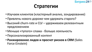 Стратегии
• Изучаем клиентов (кластерный анализ, зондирование)
• Привлечь нового дороже чем удержать старого?
• Высокий churn-rate и CLV – удерживаем релевантным
предложением
• Меньше «тупого» спама - больше лояльность
• Персонализированный контент
• Ранжирование лидов и просчет рисков в CRM (Sales
Force Einstein)
 