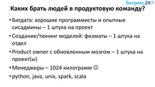 Каких брать людей в продуктовую команду?
•Бигдата: хорошие программисты и опытные
сисадмины – 1 штука на проект
•Создание/тюнинг моделей: физматы – 1 штука на
отдел
•Product owner с обновленным мозгом – 1 штука на
проект(ы)
•Менеджеры – 1024 килограмм 
•python, java, unix, spark, scala
 