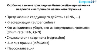 Особенно важные прикладные бизнес-кейсы применения
нейронок и алгоритмов машинного обучения
•Предсказание следующего действия (RNN, …)
•Кластеризация (autoencoders)
•Кто из клиентов уйдет, кто из сотрудников уволится
(churn rate: FFN, CNN)
•Сколько стоит квартирка (regression)
• Анализ причин (InfoGANs)
• Персонализация
 