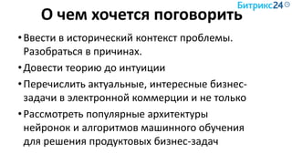 О чем хочется поговорить
•Ввести в исторический контекст проблемы.
Разобраться в причинах.
•Довести теорию до интуиции
•Перечислить актуальные, интересные бизнес-
задачи в электронной коммерции и не только
•Рассмотреть популярные архитектуры
нейронок и алгоритмов машинного обучения
для решения продуктовых бизнес-задач
 